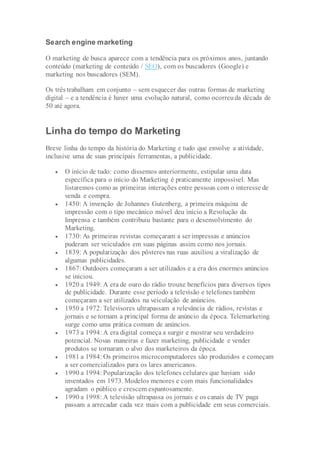 Search engine marketing
O marketing de busca aparece com a tendência para os próximos anos, juntando
conteúdo (marketing de conteúdo / SEO), com os buscadores (Google) e
marketing nos buscadores (SEM).
Os três trabalham em conjunto – sem esquecer das outras formas de marketing
digital – e a tendência é haver uma evolução natural, como ocorreuda década de
50 até agora.
Linha do tempo do Marketing
Breve linha do tempo da história do Marketing e tudo que envolve a atividade,
inclusive uma de suas principais ferramentas, a publicidade.
 O início de tudo: como dissemos anteriormente, estipular uma data
específica para o início do Marketing é praticamente impossível. Mas
listaremos como as primeiras interações entre pessoas com o interesse de
venda e compra.
 1450: A invenção de Johannes Gutenberg, a primeira máquina de
impressão com o tipo mecânico móvel deu início a Revolução da
Imprensa e também contribuiu bastante para o desenvolvimento do
Marketing.
 1730: As primeiras revistas começaram a ser impressas e anúncios
puderam ser veiculados em suas páginas assim como nos jornais.
 1839: A popularização dos pôsteres nas ruas auxiliou a viralização de
algumas publicidades.
 1867: Outdoors começaram a ser utilizados e a era dos enormes anúncios
se iniciou.
 1920 a 1949: A era de ouro do rádio trouxe benefícios para diversos tipos
de publicidade. Durante esse período a televisão e telefones também
começaram a ser utilizados na veiculação de anúncios.
 1950 a 1972: Televisores ultrapassam a relevância de rádios, revistas e
jornais e se tornam a principal forma de anúncio da época. Telemarketing
surge como uma prática comum de anúncios.
 1973 a 1994: A era digital começa a surgir e mostrar seu verdadeiro
potencial. Novas maneiras e fazer marketing, publicidade e vender
produtos se tornaram o alvo dos marketeiros da época.
 1981 a 1984: Os primeiros microcomputadores são produzidos e começam
a ser comercializados para os lares americanos.
 1990 a 1994: Popularização dos telefones celulares que haviam sido
inventados em 1973. Modelos menores e com mais funcionalidades
agradam o público e crescem espantosamente.
 1990 a 1998: A televisão ultrapassa os jornais e os canais de TV paga
passam a arrecadar cada vez mais com a publicidade em seus comerciais.
 