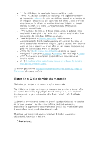  1995 a 2002: Boom da tecnologia, internet, mobile e e-mail.
 1995 a 1997: Search Marketing se inicia logo com os primeiros motores
de busca como Ask.com. Serviços que auxiliam os usuários a encontrar as
informações e produtos que eles desejavam. Em apenas 2 anos houve um
crescimento de 54 milhões de usuários de motores de busca no mundo.
Durante esse período o termo SEO (Search Engine Optimization)
começou a ser utilizado.
 1998: Evolução dos motores de busca chega à um novo patamar com o
surgimento de Google e MSN. Além disso, a era dos blogs se inicia e em
um ano mais de 50 milhões de blogs são criados.
 2000: Surgimento do Inbound Marketing e uma nova era de
compartilhamento de informações, design e aproximação do cliente se
inicia e ele se torna o centro das atenções. Agora o objetivo não é anunciar
como um louco, as empresas criam valor em suas marcas e mostram isso
para seus consumidores através da educação.
 2003 à 2004: Redes sociais mais influentes de nossa era surgem e
começam a se consolidar: LinkedIn e Facebook. Em 2006 surge o Twitter.
 2007: Mobile passa a ser levado em consideração por empresas de
diversos nichos.
 2010: E-mail marketing ganha força e passa a ser utilizado de maneira
mais pessoal, evitando spams.
A Hubspot produziu um infográfico completíssimo sobre a linha do tempo do
Marketing, vale a pena conferir!
Entenda o Ciclo de vida do mercado
Nada dura para sempre – e o mesmo se aplica ao mercado.
São notáveis, de tempos em tempos, as mudanças que acontecem no mercado e
nos hábitos de consumo da população. Percebemos que a evolução acontece,
inevitavelmente, e que ela simboliza o fim de determinado ciclo de vida do
mercado.
As empresas precisam ficar atentas aos grandes acontecimentos que influenciam
na curva do mercado – questões como política, hábitos de consumo e
mentalidade da população de uma determinada geração são determinantes para
traçarmos boas estratégias de atuação no mercado.
O ciclo de vida compreende quatro etapas bem definidas: lançamento,
crescimento, maturidade e declínio.
1. O lançamento
 