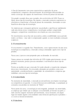 A fase de lançamento tem como característica a aquisição de novas
competências, conquista e desenvolvimento de tecnologias diferenciadas ou
outras coisas que são capazes de transformar a forma de pensar do mercado.
Um grande exemplo disso, por exemplo, são as televisões de LED. Pouco se
falava desse tipo de tecnologia. De repente, o mercado começou a aprimorar os
eletrônicos e transformar a forma de pensar do consumidor, mostrando os reais
benefícios desse tipo de tecnologia.
As empresas que conseguem aprimorar sua produção e aperfeiçoar rapidamente
cada uma dessas novas competências e tecnologias acabam conquistando
vantagens competitivas consideráveis em relação aos seus concorrentes.
Os investimentos nessa fase são necessários, então a rendibilidade nesse período
tende a ser baixa – mas tudo é compensando quando os reais resultados começam
a aparecer.
2. O crescimento
O crescimento é a segunda fase. Naturalmente, com o aparecimento de uma nova
tecnologia ou competência, o mercado começa a demandar aquele novo tipo de
produto.
Nesse caso, é preciso estar preparado para as demandas do mercado.
Vamos pensar no exemplo das televisões de LED citadas anteriormente: em um
primeiro momento, poucas pessoas entendiam o real benefício desse tipo de
produto.
Porém, na medida em que o mercado foi sendo educado a respeito das vantagens
desse novo investimento, foi crescendo a demanda por produtos como esse,
aumentando consideravelmente a quantidade de consumidores e empresas que
trabalham com esse tipo de tecnologia.
3. A maturidade
No momento de maturidade, o mercado já está uniforme em relação à tecnologia
ou competência em questão. A concorrência já está estabilizada, e a população já
consumiu esse produto no momento de “febre”.
Nesse ponto da curva, a tecnologia já está estagnada, perdendo sua atratividade,
as empresas que tinham que se adequar à essa demanda já fizeram sua parte, e
tudo está fixo naquele momento (provavelmente, nesse momento, em algum
lugar do mundo alguém está estudando outra forma de aperfeiçoar os produtos –
e o ciclo se iniciará novamente).
4. O declínio
 