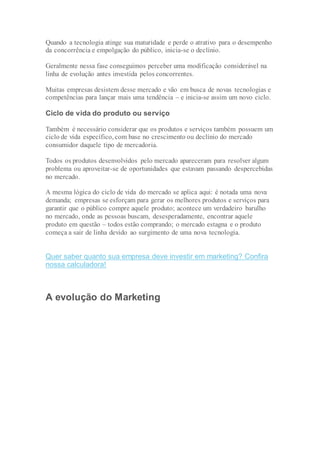 Quando a tecnologia atinge sua maturidade e perde o atrativo para o desempenho
da concorrência e empolgação do público, inicia-se o declínio.
Geralmente nessa fase conseguimos perceber uma modificação considerável na
linha de evolução antes investida pelos concorrentes.
Muitas empresas desistem desse mercado e vão em busca de novas tecnologias e
competências para lançar mais uma tendência – e inicia-se assim um novo ciclo.
Ciclo de vida do produto ou serviço
Também é necessário considerar que os produtos e serviços também possuem um
ciclo de vida específico, com base no crescimento ou declínio do mercado
consumidor daquele tipo de mercadoria.
Todos os produtos desenvolvidos pelo mercado apareceram para resolver algum
problema ou aproveitar-se de oportunidades que estavam passando despercebidas
no mercado.
A mesma lógica do ciclo de vida do mercado se aplica aqui: é notada uma nova
demanda; empresas se esforçam para gerar os melhores produtos e serviços para
garantir que o público compre aquele produto; acontece um verdadeiro barulho
no mercado, onde as pessoas buscam, desesperadamente, encontrar aquele
produto em questão – todos estão comprando; o mercado estagna e o produto
começa a sair de linha devido ao surgimento de uma nova tecnologia.
Quer saber quanto sua empresa deve investir em marketing? Confira
nossa calculadora!
A evolução do Marketing
 