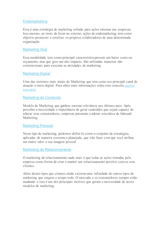 Endomarketing
Essa é uma estratégia de marketing voltada para ações internas nas empresas.
Isso mesmo, ao invés de focar no externo, ações de endomarketing tem como
objetivo promover e envolver os próprios colaboradores de uma determinada
organização.
Marketing Viral
Essa modalidade tem como principal característicapossuir um baixo custo ou
orçamento, mas que gere um alto impacto. São utilizadas maneiras não
convencionais para executar as atividades de marketing.
Marketing Digital
Uma das vertentes mais atuais do Marketing que tem como seu principal canal de
atuação o meio digital. Para obter mais informações sobre este conceito, acesse
esse post.
Marketing de Conteúdo
Modelo de Marketing que ganhou enorme relevância nos últimos anos. Após
perceber a necessidade e importância de gerar conteúdos que sejam capazes de
educar seus consumidores, empresas passaram a adotar esta tática de Inbound
Marketing.
Marketing Pessoal
Neste tipo de marketing, podemos definí-lo como o conjunto de estratégias,
aplicadas de maneira coerente e planejada, que irão fazer com que você atribua
um maior valor a sua imagem pessoal
Marketing de Relacionamento
O marketing de relacionamento nada mais é que todas as ações tomadas pela
empresa como forma de criar e manter um relacionamento positivo com os seus
clientes.
Além destes tipos que citamos ainda existem uma infinidade de outros tipos de
marketing que surgem o tempo todo. O mercado e os consumidores sempre estão
mudando e isso é um dos principais motivos que geram a necessidade de novos
modelos de marketing.
 