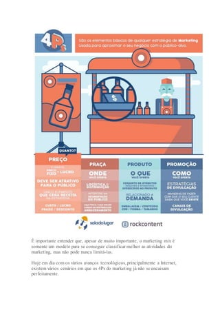 É importante entender que, apesar de muito importante, o marketing mix é
somente um modelo para se conseguir classificar melhor as atividades do
marketing, mas não pode nunca limitá-las.
Hoje em dia com os vários avanços tecnológicos, principalmente a Internet,
existem vários cenários em que os 4Ps do marketing já não se encaixam
perfeitamente.
 