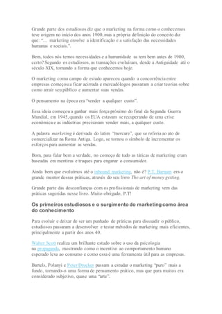 Grande parte dos estudiosos diz que o marketing na forma como o conhecemos
teve origem no início dos anos 1900, mas a própria definição do conceito diz
que: “… marketing envolve a identificação e a satisfação das necessidades
humanas e sociais.”.
Bem, todos nós temos necessidades e a humanidade as tem bem antes de 1900,
certo? Segundo os estudiosos, as transações evoluíram, desde a Antiguidade até o
século XIX, tomando a forma que conhecemos hoje.
O marketing como campo de estudo apareceu quando a concorrênciaentre
empresas começou a ficar acirrada e mercadólogos passaram a criar teorias sobre
como atrair seu público e aumentar suas vendas.
O pensamento na época era “vender a qualquer custo”.
Essa ideia começou a ganhar mais força próximo do final da Segunda Guerra
Mundial, em 1945, quando os EUA estavam se recuperando de uma crise
econômica e as indústrias precisavam vender mais, a qualquer custo.
A palavra marketing é derivada do latim “mercare”, que se referia ao ato de
comercializar na Roma Antiga. Logo, se tornou o símbolo de incrementar os
esforços para aumentar as vendas.
Bom, para falar bem a verdade, no começo de tudo as táticas de marketing eram
baseadas em mentiras e truques para enganar o consumidor.
Ainda bem que evoluímos até o inbound marketing, não é? P.T. Barnum era o
grande mentor dessas práticas, através do seu livro The art of money getting.
Grande parte das desconfianças com os profissionais de marketing vem das
práticas sugeridas nesse livro. Muito obrigado, P.T!
Os primeiros estudiosos e o surgimento do marketing como área
do conhecimento
Para evoluir e deixar de ser um punhado de práticas para dissuadir o público,
estudiosos passaram a desenvolver e testar métodos de marketing mais eficientes,
principalmente a partir dos anos 40.
Walter Scott realiza um brilhante estudo sobre o uso da psicologia
na propaganda, mostrando como o incentivo ao comportamento humano
esperado leva ao consumo e como essa é uma ferramenta útil para as empresas.
Bartels, Polanyi e Peter Drucker passam a estudar o marketing “puro” mais a
fundo, tornando-o uma forma de pensamento prático, mas que para muitos era
considerado subjetivo, quase uma “arte”.
 