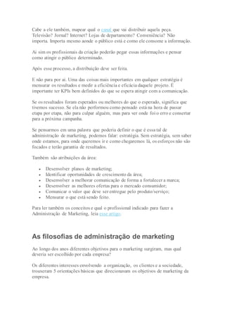 Cabe a ele também, mapear qual o canal que vai distribuir aquela peça.
Televisão? Jornal? Internet? Lojas de departamento? Conveniência? Não
importa. Importa mesmo aonde o público está e como ele consome a informação.
Ai sim os profissionais da criação poderão pegar essas informações e pensar
como atingir o público determinado.
Após esse processo, a distribuição deve ser feita.
E não para por ai. Uma das coisas mais importantes em qualquer estratégia é
mensurar os resultados e medir a eficiência e eficácia daquele projeto. É
importante ter KPIs bem definidos do que se espera atingir com a comunicação.
Se os resultados foram esperados ou melhores do que o esperado, significa que
tivemos sucesso. Se ela não performou como pensado está na hora de passar
etapa por etapa, não para culpar alguém, mas para ver onde foi o erro e consertar
para a próxima campanha.
Se pensarmos em uma palavra que poderia definir o que é essa tal de
administração de marketing, podemos falar: estratégia. Sem estratégia, sem saber
onde estamos, para onde queremos ir e como chegaremos lá, os esforços não são
focados e terão garantia de resultados.
Também são atribuições da área:
 Desenvolver planos de marketing;
 Identificar oportunidades de crescimento da área;
 Desenvolver a melhorar comunicação de forma a fortalecer a marca;
 Desenvolver as melhores ofertas para o mercado consumidor;
 Comunicar o valor que deve ser entregue pelo produto/serviço;
 Mensurar o que está sendo feito.
Para ler também os conceitos e qual o profissional indicado para fazer a
Administração de Marketing, leia esse artigo.
As filosofias de administração de marketing
Ao longo dos anos diferentes objetivos para o marketing surgiram, mas qual
deveria ser escolhido por cada empresa?
Os diferentes interesses envolvendo a organização, os clientes e a sociedade,
trouxeram 5 orientações básicas que direcionavam os objetivos de marketing da
empresa.
 