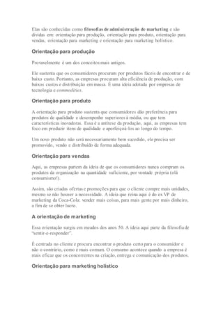 Elas são conhecidas como filosofias de administração de marketing e são
dividas em: orientação para produção, orientação para produto, orientação para
vendas, orientação para marketing e orientação para marketing holístico.
Orientação para produção
Provavelmente é um dos conceitos mais antigos.
Ele sustenta que os consumidores procuram por produtos fáceis de encontrar e de
baixo custo. Portanto, as empresas procuram alta eficiência de produção, com
baixos custos e distribuição em massa. É uma ideia adotada por empresas de
tecnologia e commodities.
Orientação para produto
A orientação para produto sustenta que consumidores dão preferência para
produtos de qualidade e desempenho superiores à média, ou que tem
características inovadoras. Essa é a antítese da produção, aqui, as empresas tem
foco em produzir itens de qualidade e aperfeiçoá-los ao longo do tempo.
Um novo produto não será necessariamente bem sucedido, ele precisa ser
promovido, vendo e distribuído de forma adequada.
Orientação para vendas
Aqui, as empresas partem da ideia de que os consumidores nunca compram os
produtos da organização na quantidade suficiente, por vontade própria (olá
consumismo!).
Assim, são criadas ofertas e promoções para que o cliente compre mais unidades,
mesmo se não houver a necessidade. A ideia que reina aqui é do ex VP de
marketing da Coca-Cola: vender mais coisas, para mais gente por mais dinheiro,
a fim de se obter lucro.
A orientação de marketing
Essa orientação surgiu em meados dos anos 50. A ideia aqui parte da filosofiade
“sentir-e-responder”.
É centrada no cliente e procura encontrar o produto certo para o consumidor e
não o contrário, como é mais comum. O consumo acontece quando a empresa é
mais eficaz que os concorrentes na criação, entrega e comunicação dos produtos.
Orientação para marketing holístico
 