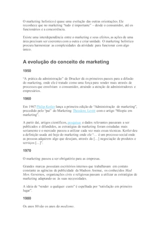 O marketing holístico é quase uma evolução das outras orientações. Ele
reconhece que no marketing “tudo é importante” – desde o consumidor, até os
funcionários e a concorrência.
Existe uma interdependência entre o marketing e seus efeitos, as ações de uma
área precisam ser coerentes com a outra e criar unidade. O marketing holístico
procura harmonizar as complexidades da atividade para funcionar com algo
único.
A evolução do conceito de marketing
1950
“A prática da administração” de Drucker dá os primeiros passos para a difusão
do marketing, onde ele é tratado como uma força para vender mais através de
processos que envolviam o consumidor, atraindo a atenção de administradores e
empresários.
1960
Em 1967 Philip Kotler lança a primeira edição de “Administração de marketing”,
precedido pelo “pai” do Marketing Theodore Levitt com o artigo “Miopia em
marketing”.
A partir daí, artigos científicos, pesquisas e dados relevantes passaram a ser
publicados e difundidos, as estratégias de marketing foram estudadas mais
seriamente e o mercado passou a utilizar cada vez mais essas técnicas. Kotler deu
a definição usada até hoje do marketing onde ele “… é um processo social onde
as pessoas adquirem algo que desejam, através da […] negociação de produtos e
serviços […]”.
1970
O marketing passou a ser obrigatório para as empresas.
Grandes marcas possuíam escritórios internos que trabalhavam em contato
constante as agências de publicidade da Madson Avenue, os conhecidos Mad
Men. Governos, organizações civis e religiosas passam a utilizar as estratégias de
marketing adaptando-as às suas necessidades.
A ideia de “vender a qualquer custo” é espelhada por “satisfação em primeiro
lugar”.
1980
Os anos 80 são os anos do modismo.
 