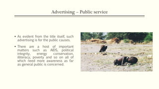 Advertising – Public service
 As evident from the title itself, such
advertising is for the public causes.
 There are a host of important
matters such as AIDS, political
integrity, energy conservation,
illiteracy, poverty and so on all of
which need more awareness as far
as general public is concerned.
 