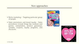 New approaches
 Niche marketing – Targeting particular group
of people.
 Sales promotions and brand loyalty - Sales
promotions include things like contests and
games, sweepstakes, product giveaways,
samples coupons, loyalty programs, and
discounts.
17/04/2018
 