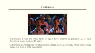 Criticisms
 Commercial e-mail and other forms of spam have become so prevalent as to have
become a major nuisance to users.
 Advertising is increasingly invading public spaces, such as schools, which some critics
argue is a form of child exploitation
 