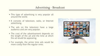 Advertising - Broadcast
 This type of advertising is very popular all
around the world.
 It consists of television, radio, or Internet
advertising.
 The ads on the television have a large
audience and are very popular.
 The cost of the advertisement depends on
the length of the ad and the time at which
the ad would be appearing.
 For example, the prime time ads would be
more costly than the regular ones.
 