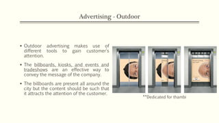Advertising - Outdoor
 Outdoor advertising makes use of
different tools to gain customer’s
attention.
 The billboards, kiosks, and events and
tradeshows are an effective way to
convey the message of the company.
 The billboards are present all around the
city but the content should be such that
it attracts the attention of the customer.
**Dedicated for thambi
 