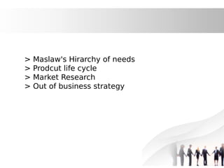 > Maslaw's Hirarchy of needs
> Prodcut life cycle
> Market Research
> Out of business strategy
 