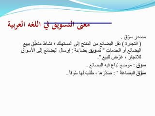 ‫بية‬‫ر‬‫الع‬ ‫اللغه‬ ‫يف‬ ‫التسويق‬ ‫معىن‬
َ‫ق‬ َّ‫سو‬ ‫مصدر‬.
(‫التجارة‬)ِّ‫متعل‬ ‫نشاط‬ ‫؛‬ ‫المستهلك‬ ‫إلى‬ ‫المنتج‬ ‫من‬ ‫البضائع‬ ‫نقل‬‫ببيع‬ ‫ق‬
‫الخدمات‬ ‫أو‬ ‫البضائع‬"‫تسويق‬‫بضاعة‬:‫األسو‬ ‫إلى‬ ‫البضائع‬ ‫إرسال‬‫اق‬
‫للبيع‬ ‫ض‬ ْ‫ر‬َ‫ع‬ ، ‫لالتجار‬."
‫سوق‬:‫البضائع‬ ‫فيه‬ ‫تباع‬ ‫موضع‬.
َ‫ق‬َّ‫و‬َ‫س‬َ‫ة‬َ‫ع‬‫ضا‬ِ‫ب‬‫ال‬: "ً‫ا‬‫وق‬ُ‫س‬ ‫ها‬َ‫ل‬ َ‫ب‬َ‫ل‬َ‫ط‬ ، ‫ها‬ َ‫ر‬َّ‫د‬َ‫ص‬.
 