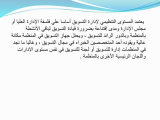 ‫التنظيمي‬ ‫المستوى‬ ‫يعتمد‬‫إلدارة‬‫اإل‬ ‫فلسفة‬ ‫علي‬ ‫أساسا‬ ‫التسويق‬‫العليا‬ ‫دارة‬‫أو‬
‫ومد‬ ‫اإلدارة‬ ‫مجلس‬‫ى‬‫األنشطة‬ ‫لباقي‬ ‫التسويق‬ ‫قيادة‬ ‫بضرورة‬ ‫إقتناعة‬
‫الم‬ ‫في‬ ‫التسويق‬ ‫جهاز‬ ‫ويحتل‬ ، ‫للتسويق‬ ‫الرائد‬ ‫وبالدور‬ ‫بالمنظمة‬‫مكانة‬ ‫نظمة‬
‫وغالب‬ ، ‫التسويق‬ ‫مجال‬ ‫في‬ ‫الخبراء‬ ‫المتخصصين‬ ‫أحد‬ ‫ويقوده‬ ‫عالية‬‫نجد‬ ‫ما‬ ‫ا‬
‫ا‬ ‫مستوى‬ ‫نفس‬ ‫في‬ ‫للتسويق‬ ‫لجنة‬ ‫أو‬ ‫للتسويق‬ ‫إدارة‬ ‫المنظمات‬ ‫في‬‫إلدارات‬
‫بالمنظمة‬ ‫األخرى‬ ‫الرئيسية‬ ‫واللجان‬.
 