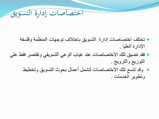 ‫اختصاصات‬‫إدارة‬‫التسويق‬
‫اختصاصات‬ ‫تختلف‬‫إدارة‬‫باختالف‬ ‫التسويق‬‫وفل‬ ‫المنظمة‬ ‫توجهات‬‫سفة‬
‫العليا‬ ‫اإلدارة‬.
‫وتقت‬ ‫التسويقي‬ ‫الوعي‬ ‫غياب‬ ‫عند‬ ‫االختصاصات‬ ‫تلك‬ ‫تضيق‬ ‫فقد‬‫علي‬ ‫فقط‬ ‫صر‬
‫والترويج‬ ‫التوزيع‬.
‫وتخ‬ ‫التسويق‬ ‫بحوث‬ ‫أعمال‬ ‫لتشمل‬ ‫االختصاصات‬ ‫تلك‬ ‫تتسع‬ ‫وقد‬‫طيط‬
‫الخدمات‬ ‫وتطوير‬.
 