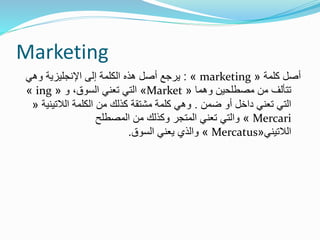 Marketing
‫كلمة‬ ‫أصل‬«marketing»:‫وهي‬ ‫اإلنجليزية‬ ‫إلى‬ ‫الكلمة‬ ‫هذه‬ ‫أصل‬ ‫يرجع‬
‫وهما‬ ‫مصطلحين‬ ‫من‬ ‫تتألف‬«Market»‫و‬ ،‫السوق‬ ‫تعني‬ ‫التي‬«ing»
‫ضمن‬ ‫أو‬ ‫داخل‬ ‫تعني‬ ‫التي‬.‫الالتين‬ ‫الكلمة‬ ‫من‬ ‫كذلك‬ ‫مشتقة‬ ‫كلمة‬ ‫وهي‬‫ية‬«
Mercari»‫المصطلح‬ ‫من‬ ‫وكذلك‬ ‫المتجر‬ ‫تعني‬ ‫والتي‬
‫الالتيني‬«Mercatus»‫السوق‬ ‫يعني‬ ‫والذي‬.
 
