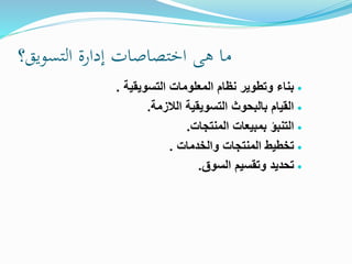 ‫هى‬ ‫ما‬‫اختصاصات‬‫إدارة‬‫التسويق‬‫؟‬
‫التسويقية‬ ‫المعلومات‬ ‫نظام‬ ‫وتطوير‬ ‫بناء‬.
‫الالزمة‬ ‫التسويقية‬ ‫بالبحوث‬ ‫القيام‬.
‫بمبيعات‬ ‫التنبؤ‬‫المنتجات‬.
‫والخدمات‬ ‫المنتجات‬ ‫تخطيط‬.
‫السوق‬ ‫وتقسيم‬ ‫تحديد‬.
 
