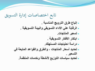 ‫اتبع‬‫اختصاصات‬‫إدارة‬‫التسويق‬
‫المناسبة‬ ‫الترويج‬ ‫طرق‬ ‫إتباع‬.
‫التسويقية‬ ‫والبيئة‬ ‫التسويقي‬ ‫اخأداء‬ ‫علي‬ ‫الرقابة‬.
‫المنتجات‬ ‫تسعير‬.
‫التسويقية‬ ‫االفكار‬ ‫ابتكار‬.
‫المستهلك‬ ‫احتياجات‬ ‫دراسة‬.
‫أسعار‬ ‫تحديد‬‫المنتجات‬‫في‬ ‫المتبعة‬ ‫والقواعد‬ ‫والطرق‬ ،
‫التسعير‬.
‫وخدمات‬ ‫خأنشطة‬ ‫التوزيع‬ ‫سياسات‬ ‫تحديد‬‫المنظمة‬.
 