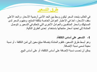‫في‬‫الغالب‬‫يتحدد‬‫السعر‬‫ليكون‬‫وسط‬‫بين‬‫الحد‬‫األدنى‬‫أرضية‬‫األسعار‬،‫والحد‬‫األعلى‬
‫سقف‬‫األسعار‬،‫آخذ‬‫في‬‫االعتبار‬‫العوامل‬‫الخاصة‬‫بتكلفة‬‫المنتج‬،‫ومفهوم‬‫الس‬‫عر‬‫لدى‬
‫المستهلك‬‫وأسعار‬‫المنافسين‬‫والعوامل‬‫األخرى‬‫التي‬‫تتحكم‬‫في‬‫التسعير‬.‫و‬‫تتوصل‬
‫المنشاة‬‫إلى‬‫تحديد‬‫أسعار‬‫منتجاتها‬‫باستخدام‬‫إحدى‬‫الطرق‬‫التالية‬:
1-‫التسعير‬‫على‬‫أساس‬‫التكلفة‬:
‫وهو‬‫أبسط‬‫طرق‬‫التسعير‬،‫فتقوم‬‫المنشأة‬‫بإضافة‬‫مبلغ‬‫معين‬‫إلى‬‫ثمن‬‫التكل‬‫فة‬،‫أو‬‫نسبة‬
‫معينة‬‫تسمى‬‫نسبة‬‫اإلضافة‬.
‫يمكن‬‫أن‬‫تحسب‬‫نسبة‬‫اإلضافة‬‫على‬‫أساس‬‫التكلفة‬،‫أو‬‫على‬‫أساس‬‫البيع‬.
‫التسعير‬ ‫طرق‬
 