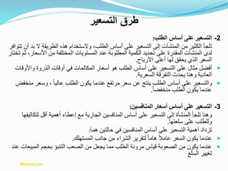 2-‫التسعير‬‫على‬‫أساس‬‫الطلب‬:
‫تلجأ‬‫الكثير‬‫من‬‫المنشآت‬‫إلى‬‫التسعير‬‫على‬‫أساس‬‫الطلب‬،‫والستخدام‬‫هذه‬‫الطريقة‬‫ال‬‫بد‬‫أن‬‫تتوافر‬
‫لدى‬‫المنشآت‬‫المقدرة‬‫على‬‫تحديد‬‫الكمية‬‫المطلوبة‬‫عند‬‫المستويات‬‫المختلفة‬‫من‬‫األس‬‫عار‬،‫ثم‬‫تختار‬
‫السعر‬‫الذي‬‫يحقق‬‫لها‬‫أعلى‬‫األرباح‬.
‫أفضل‬‫مثال‬‫على‬‫التسعير‬‫على‬‫أساس‬‫الطلب‬‫هو‬‫أسعار‬‫المكالمات‬‫في‬‫أوقات‬‫الذروة‬‫واأل‬‫وقات‬
‫العادية‬‫وهنا‬‫يحدث‬‫التفرقة‬‫السعرية‬.
‫والتسعير‬‫على‬‫أساس‬‫الطلب‬‫ينتج‬‫عن‬‫سعر‬‫مرتفع‬‫عندما‬‫يكون‬‫الطلب‬ً‫ا‬‫عالي‬،‫وسع‬‫ر‬‫منخفض‬
‫عندما‬‫يكون‬‫الطلب‬ً‫ا‬‫منخفض‬.
3-‫التسعير‬‫على‬‫أساس‬‫أسعار‬‫المنافسين‬:
‫وهنا‬‫تلجأ‬‫المنشأة‬‫إلى‬‫التسعير‬‫على‬‫أساس‬‫المنافسين‬‫الجارية‬‫مع‬‫إعطاء‬‫أهمية‬‫أقل‬‫لتك‬‫اليفها‬
‫وللطلب‬‫على‬‫سلعتها‬.
‫تزداد‬‫أهمية‬‫التسعير‬‫على‬‫أساس‬‫المنافسين‬‫في‬‫حالتين‬‫هما‬:
‫عندما‬‫يكون‬‫السعر‬ً‫ال‬‫عام‬ً‫ا‬‫هام‬‫لتقرير‬‫الشراء‬‫من‬‫جانب‬‫المستهلك‬.
‫عندما‬‫يكون‬‫من‬‫الصعوبة‬‫قياس‬‫مرونة‬‫الطلب‬‫مما‬‫يجعل‬‫من‬‫الصعب‬‫التنبؤ‬‫بحجم‬‫المبي‬‫عات‬‫عند‬
‫تغيير‬‫السلع‬
‫التسعير‬ ‫طرق‬
Mtwersd.com
 