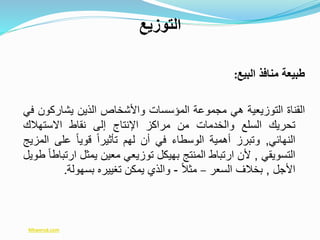 ‫البيع‬ ‫منافذ‬ ‫طبيعة‬:
‫القناة‬‫التوزيعية‬‫هي‬‫مجموعة‬‫المؤسسات‬‫واألشخاص‬‫الذين‬‫يشاركو‬‫ن‬‫في‬
‫تحريك‬‫السلع‬‫والخدمات‬‫من‬‫مراكز‬‫اإلنتاج‬‫إلى‬‫نقاط‬‫االستهالك‬
‫النهائي‬,‫وتبرز‬‫أهمية‬‫الوسطاء‬‫في‬‫أن‬‫لهم‬ً‫ا‬‫تأثير‬ً‫ا‬‫قوي‬‫على‬‫ا‬‫لمزيج‬
‫التسويقي‬,‫ألن‬‫ارتباط‬‫المنتج‬‫بهيكل‬‫توزيعي‬‫معين‬‫يمثل‬‫ا‬ً‫ا‬‫رتباط‬‫طويل‬
‫األجل‬,‫بخالف‬‫السعر‬–ً‫ال‬‫مث‬-‫والذي‬‫يمكن‬‫تغييره‬‫بسهولة‬.
‫التوزيع‬
Mtwersd.com
 