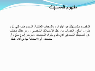 ‫المقصود‬‫بالمستهلك‬‫هو‬‫األفراد‬،‫والوحدات‬‫العائلية‬‫والمجموعات‬‫التي‬‫تقوم‬
‫بشراء‬‫السلع‬‫والخدمات‬‫من‬‫أجل‬‫االستهالك‬‫الشخصي‬،‫وهو‬‫بذلك‬‫يختلف‬
‫عن‬‫المستهلك‬‫الصناعي‬‫الذي‬‫يقوم‬‫بشراء‬‫المنتجات‬،‫بغرض‬‫إنتاج‬‫سلع‬،‫أو‬
‫خدمات‬،‫أو‬‫االستعانة‬‫بها‬‫في‬‫أداء‬‫عمله‬ .
‫المستهلك‬ ‫مفهوم‬
 