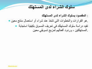 ‫المستهلك‬ ‫لدى‬ ‫الشراء‬ ‫بسلوك‬ ‫المقصود‬ :
 ‫معين‬ ‫منتج‬ ‫استعمال‬ ‫أو‬ ‫شراء‬ ‫عند‬ ‫تتخذ‬ ‫التي‬ ‫والخطوات‬ ‫القرارات‬ ‫.هو‬
 ‫استجابة‬ ‫بكيفية‬ ‫المسوق‬ ‫تعريف‬ ‫في‬ ‫المستهلك‬ ‫سلوك‬ ‫دراسة‬ ‫تفيد‬
‫معين‬ ‫تسويقي‬ ‫لمزيج‬ ‫أفعالهم‬ ‫وردود‬ ، ‫.المستهلكين‬
‫المستهلك‬ ‫لدى‬ ‫الشراء‬ ‫سلوك‬
Mtwersd.com
 