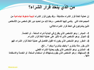 ‫الشراء‬ ‫قرار‬ ‫يكون‬ ‫وقد‬ ، ‫متشابكة‬ ‫الشراء‬ ‫قرار‬ ‫اتخاذ‬ ‫عملية‬ ‫إن‬‫اجتماعية‬ ‫ضغوط‬ ‫نتيجة‬‫من‬
‫اخأشخاص‬ ‫من‬ ‫شخص‬ ‫لكل‬ ‫دور‬ ‫تحديد‬ ‫من‬ ‫البد‬ ‫وهنا‬ ، ‫الشخص‬ ‫إليها‬ ‫ينتمي‬ ‫التي‬ ‫المجموعات‬
‫كاآلتي‬ ‫الشراء‬ ‫قرار‬ ‫اتخاذ‬ ‫في‬ ‫يشتركون‬ ‫الذين‬:
1-‫المبادر‬:‫الخدمة‬ ‫أو‬ ، ‫السلعة‬ ‫شراء‬ ‫البداية‬ ‫في‬ ‫يقترح‬ ‫الذي‬ ‫الشخص‬ ‫وهو‬.
2-‫المؤثر‬:‫الشراء‬ ‫قرار‬ ‫اتخاذ‬ ‫عملية‬ ‫على‬ ‫تأثير‬ ‫له‬ ‫الذي‬ ‫الشخص‬ ‫وهو‬.
3-‫المقرر‬:‫فهو‬ ،‫الشراء‬ ‫قرار‬ ‫اتخاذ‬ ‫عملية‬ ‫في‬ ‫الفاصل‬ ‫القول‬ ‫له‬ ‫يكون‬ ‫الذي‬ ‫الشخص‬ ‫وهو‬
‫؟‬ ‫وبكم‬ ‫يشتري؟‬ ‫وكيف‬ ‫؟‬ ‫يشتري‬ ‫ماذا‬ ‫يقرر‬ ‫الذي‬..‫إلخ‬.
4-‫المشتري‬:‫الفعلي‬ ‫الشراء‬ ‫بعملية‬ ‫يقوم‬ ‫الذي‬ ‫الشخص‬ ‫وهو‬.
5-‫المستهلك‬:‫واالستف‬ ‫الخدمة‬ ‫أو‬ ،‫السلعة‬ ‫استخدام‬ ‫أو‬ ‫باستهالك‬ ‫يقوم‬ ‫الذي‬ ‫الشخص‬ ‫وهو‬‫ادة‬
‫منها‬.
Mtwersd.com
‫الشراء؟‬ ‫قرار‬ ‫يتخذ‬ ‫الذي‬ ‫من‬
 
