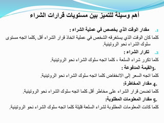 .1‫مقدار‬‫الوقت‬‫الذي‬‫يخصص‬‫في‬‫عملية‬‫الشراء‬:
‫كلما‬‫كان‬‫الوقت‬‫الذي‬‫يستغرقه‬‫الشخص‬‫في‬‫عملية‬‫اتخاذ‬‫قرار‬‫الشراء‬‫أقل‬,‫كلما‬‫اتجه‬‫مستوى‬
‫سلوك‬‫الشراء‬‫نحو‬‫الروتينية‬.
.2‫تكرار‬‫الشراء‬:
‫كلما‬‫تكرر‬‫شراء‬‫السلعة‬،‫كلما‬‫اتجه‬‫سلوك‬‫الشراء‬‫نحو‬‫الروتينية‬.
3.‫القيمة‬‫المدفوعة‬:
‫كلما‬‫اتجه‬‫السعر‬‫إلى‬‫االنخفاض‬‫كلما‬‫اتجه‬‫سلوك‬‫الشراء‬‫نحو‬‫الروتينية‬.
4.‫مقدار‬‫المخاطرة‬:
‫كلما‬‫تضمن‬‫قرار‬‫الشراء‬‫على‬‫مخاطر‬‫أقل‬‫كلما‬‫اتجه‬‫سلوك‬‫الشراء‬‫نحو‬‫الروتينية‬.
5.‫مقدار‬‫المعلومات‬‫المطلوبة‬:
‫كلما‬‫كانت‬‫المعلومات‬‫المطلوبة‬‫لشراء‬‫السلعة‬‫قليلة‬‫كلما‬‫اتجه‬‫سلوك‬‫الشراء‬‫نحو‬‫الروتينية‬.
‫الشراء‬ ‫قرارات‬ ‫مستويات‬ ‫بين‬ ‫للتميز‬ ‫وسيلة‬ ‫أهم‬
 