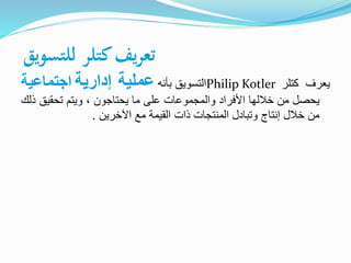 ‫للتسويق‬ ‫كتلر‬‫يف‬‫ر‬‫تع‬
‫يعرف‬‫كتلر‬Philip Kotler‫التسويق‬‫بأنه‬‫عملية‬‫إدارية‬‫اجتماعي‬‫ة‬
‫يحصل‬‫من‬‫خاللها‬‫األفراد‬‫والمجموعات‬‫على‬‫ما‬‫يحتاجون‬،‫ويتم‬‫تحقيق‬‫ذلك‬
‫من‬‫خالل‬‫إنتاج‬‫وتبادل‬‫المنتجات‬‫ذات‬‫القيمة‬‫مع‬‫اآلخرين‬.
 