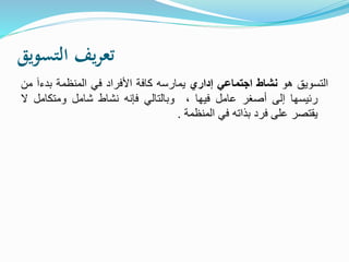 ‫التسويق‬ ‫يف‬‫ر‬‫تع‬
‫التسويق‬‫هو‬‫نشاط‬‫اجتماعي‬‫إداري‬‫يمارسه‬‫كافة‬‫األفراد‬‫في‬‫المنظمة‬‫بدء‬َ‫ا‬‫من‬
‫رئيسها‬‫إلى‬‫أصغر‬‫عامل‬‫فيها‬،‫وبالتالي‬‫فإنه‬‫نشاط‬‫شامل‬‫ومتكامل‬‫ال‬
‫يقتصر‬‫على‬‫فرد‬‫بذاته‬‫في‬‫المنظمة‬.
 