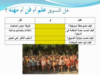 ‫التسويق‬ ‫هل‬‫علم‬‫أم‬‫فن‬‫أم‬‫مهنه‬‫؟‬
‫علم‬‫و‬‫فن‬
‫تسويقية؟‬ ‫خطة‬ ‫تضع‬ ‫كيف‬‫المنتجات‬ ‫عرض‬ ‫طريقة‬
‫ف‬ ‫المنظمة‬ ‫حصة‬ ‫تحسب‬ ‫كيف‬‫ي‬
‫؟‬‫ق‬‫السو‬
‫ودعاية‬ ‫وتصاميم‬ ‫إعالنات‬
‫التسو‬ ‫انية‬‫ز‬‫مي‬ ‫تحسب‬ ‫كيف‬‫يق؟‬‫العميل‬ ‫علي‬ ‫التأثير‬ ‫أساليب‬
‫المبيعات؟‬ ‫حجم‬ ‫تزيد‬ ‫كيف‬
 