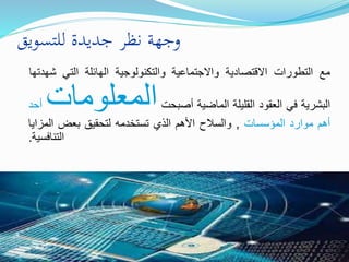 ‫للتسويق‬ ‫جديدة‬ ‫نظر‬ ‫وجهة‬
‫مع‬‫التطورات‬‫االقتصادية‬‫واالجتماعية‬‫والتكنولوجية‬‫الهائلة‬‫التي‬‫شهدتها‬
‫البشرية‬‫في‬‫العقود‬‫القليلة‬‫الماضية‬‫أصبحت‬‫المعلومات‬‫أح‬‫د‬
‫أهم‬‫موارد‬‫المؤسسات‬,‫والسالح‬‫األهم‬‫الذي‬‫تستخدمه‬‫لتحقيق‬‫بعض‬‫المزايا‬
‫التنافسية‬.
 