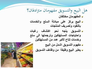 ‫ادفان؟‬‫رت‬‫م‬ ‫مفهومان‬ ‫التسويق‬‫و‬ ‫البيع‬ ‫هل‬
‫المفهومان‬‫مختلفان‬
‫البيع‬‫يركز‬‫على‬‫مبادلة‬‫السلع‬‫والخدمات‬
‫بالنقود‬‫وتصريف‬‫المنتجات‬
‫التسويق‬‫يتجه‬‫نحو‬‫اكتشاف‬‫رغبات‬
‫واحتياجات‬‫المستهلكين‬‫وترجمتها‬‫الى‬‫س‬‫لع‬
‫وخدمات‬‫تتاح‬‫خأكبر‬‫عدد‬‫من‬‫المستهلكين‬
‫مفهوم‬‫التسويق‬‫اشمل‬‫من‬‫البيع‬
‫يعتبر‬‫البيع‬‫وظيفة‬‫من‬‫وظائف‬‫التسوي‬‫ق‬
 