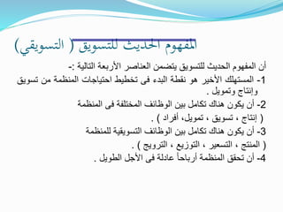 ‫للتسويق‬ ‫احلديث‬ ‫املفهوم‬(‫التسويقي‬)
‫أن‬‫المفهوم‬‫الحديث‬‫للتسويق‬‫يتضمن‬‫العناصر‬‫األربعة‬‫التالية‬:-
1-‫المستهلك‬‫األخير‬‫هو‬‫نقطة‬‫البدء‬‫فى‬‫تخطيط‬‫احتياجات‬‫المنظمة‬‫من‬‫ت‬‫سويق‬
‫وإنتاج‬‫وتمويل‬.
2-‫أن‬‫يكون‬‫هناك‬‫تكامل‬‫بين‬‫الوظائف‬‫المختلفة‬‫فى‬‫المنظمة‬
(‫إنتاج‬،‫تسويق‬،،‫تمويل‬‫أفراد‬).
3-‫أن‬‫يكون‬‫هناك‬‫تكامل‬‫بين‬‫الوظائف‬‫التسويقية‬‫للمنظمة‬
(‫المنتج‬،‫التسعير‬،‫التوزيع‬،‫الترويج‬).
4-‫أن‬‫تحقق‬‫المنظمة‬ً‫ا‬‫أرباح‬‫عادلة‬‫فى‬‫األجل‬‫الطويل‬.
 