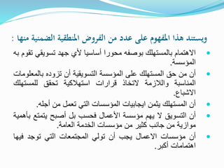 ‫من‬ ‫الضمنية‬ ‫املنطقية‬ ‫الفروض‬ ‫من‬ ‫عدد‬ ‫على‬ ‫املفهوم‬ ‫هذا‬ ‫ويستند‬‫ها‬:
‫االهتمام‬‫بالمستهلك‬‫بوصفه‬‫محورا‬‫أساسيا‬‫ألي‬‫جهد‬‫تسويقي‬‫تقوم‬‫به‬
‫المؤسسة‬.
‫أن‬‫من‬‫حق‬‫المستهلك‬‫على‬‫المؤسسة‬‫التسويقية‬‫أن‬‫تزوده‬‫بالم‬‫علومات‬
‫المناسبة‬‫والالزمة‬‫التخاذ‬‫قرارات‬‫استهالكية‬‫تحقق‬‫للمستهل‬‫ك‬
‫االشباع‬.
‫أن‬‫المستهلك‬‫يثمن‬‫ايجابيات‬‫المؤسسات‬‫التي‬‫تعمل‬‫من‬‫أجله‬.
‫أن‬‫التسويق‬‫ال‬‫يهم‬‫مؤسسة‬‫األعمال‬‫فحسب‬‫بل‬‫أصبح‬‫يتمتع‬‫بأهمية‬
‫موازية‬‫من‬‫جانب‬‫كثير‬‫من‬‫مؤسسات‬‫الخدمة‬‫العامة‬.
‫أن‬‫مؤسسات‬‫االعمال‬‫يجب‬‫أن‬‫تولي‬‫المجتمعات‬‫التي‬‫توجد‬‫فيه‬‫ا‬
‫اهتمامات‬‫أكبر‬.
 