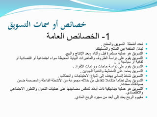 ‫التسويق‬ ‫مسات‬ ‫أو‬ ‫خصائص‬
1-‫العامة‬ ‫الخصائص‬
‫والمنتج‬ ‫التسويق‬ ‫أنشطة‬ ‫تعدد‬.
‫والمستهلك‬ ‫المنتج‬ ‫بين‬ ‫المنفعة‬ ‫تبادل‬.
‫والبيع‬ ‫اإلنتاج‬ ‫وبعد‬ ‫وأثناء‬ ‫قبل‬ ‫مستمرة‬ ‫عملية‬ ‫هو‬ ‫التسويق‬.
‫اقت‬ ‫أو‬ ‫اجتماعية‬ ‫سواء‬ ‫المحيطة‬ ‫البيئية‬ ‫والمتغيرات‬ ‫الظروف‬ ‫دراسة‬ ‫على‬ ‫يقوم‬ ‫التسويق‬‫أو‬ ‫صادية‬
‫سياسية‬ ‫أو‬ ‫ثقافية‬,,,,.
‫األفراد‬ ‫ورغبات‬ ‫حاجات‬ ‫دراسة‬ ‫على‬ ‫يقوم‬ ‫التسويق‬.
‫الجيدين‬ ‫والتنفيذ‬ ‫التخطيط‬ ‫على‬ ‫يعتمد‬ ‫التسويق‬.
‫والمطالب‬ ‫االحتياجات‬ ‫أشياع‬ ‫إلى‬ ‫يهدف‬ ‫إنساني‬ ‫نشاط‬ ‫التسويق‬.
‫ض‬ ‫والمصممة‬ ‫الفاعلة‬ ‫األنشطة‬ ‫من‬ ‫مجموعة‬ ‫خالله‬ ‫من‬ ‫تتفاعل‬ ‫متكامال‬ ‫نظاما‬ ‫يمثل‬ ‫التسويق‬‫من‬
‫محددة‬ ‫صياغات‬.
‫والتطو‬ ‫التحول‬ ‫عمليات‬ ‫على‬ ‫مضامينها‬ ‫تنعكس‬ ‫أبعاد‬ ‫ذات‬ ‫ديناميكية‬ ‫عملية‬ ‫هو‬ ‫التسويق‬‫االجتماعي‬ ‫ر‬
‫واالقتصادي‬.
‫المادي‬ ‫الربح‬ ‫مجرد‬ ‫من‬ ‫أبعد‬ ‫إلى‬ ‫يمتد‬ ‫الربح‬ ‫مفهوم‬.
 