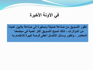 ‫عديدة‬ ‫باليين‬ ‫صناعة‬ ‫إلى‬ ‫وصغيرة‬ ‫ضئيلة‬ ‫صناعة‬ ‫من‬ ‫التسويق‬ ‫تطور‬
‫أصبح‬ ‫لذلك‬ ، ‫الدوالرات‬ ‫من‬‫مجتمعنا‬ ‫في‬ ‫أهمية‬ ‫أكثر‬ ‫التسويق‬
‫كبيرة‬ ‫فرصة‬ ‫أعطى‬ ‫االتصال‬ ‫وسائل‬ ‫وتطور‬ ، ‫المعاصر‬‫به‬ ‫لالهتمام‬
‫اآل‬ ‫في‬‫اخأخيرة‬ ‫ونة‬
 