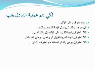 ‫جيب‬ ‫التبادل‬ ‫عملية‬ ‫تتم‬ ‫لكي‬
‫األقل‬ ‫على‬ ‫طرفين‬ ‫وجود‬.
‫االخر‬ ‫للشخص‬ ‫قيمة‬ ‫يمثل‬ ‫شئ‬ ‫يملك‬ ‫طرف‬ ‫كل‬.
‫والتواصل‬ ‫االتصال‬ ‫على‬ ‫القدرة‬ ‫لدية‬ ‫الطرفين‬ ‫كال‬.
‫المبادلة‬ ‫عرض‬ ‫رفض‬ ‫أو‬ ‫لقبول‬ ‫الحرية‬ ‫لدية‬ ‫الطرفين‬ ‫كال‬.
‫االخر‬ ‫الطرف‬ ‫مع‬ ‫الصفقة‬ ‫باتمام‬ ‫يؤمن‬ ‫الطرفين‬ ‫كال‬.
 