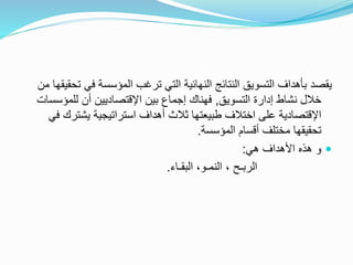 ‫التي‬ ‫النهائية‬ ‫النتائج‬ ‫التسويق‬ ‫بأهداف‬ ‫يقصد‬‫ت‬‫ت‬ ‫في‬ ‫المؤسسة‬ ‫رغب‬‫من‬ ‫حقيقها‬
‫التسويق‬ ‫إدارة‬ ‫نشاط‬ ‫خالل‬,‫للمؤس‬ ‫أن‬ ‫اإلقتصاديين‬ ‫بين‬ ‫إجماع‬ ‫فهناك‬‫س‬‫ات‬
‫يشتر‬ ‫استراتيجية‬ ‫أهداف‬ ‫ثالث‬ ‫طبيعتها‬ ‫اختالف‬ ‫على‬ ‫اإلقتصادية‬‫في‬ ‫ك‬
‫أ‬ ‫مختلف‬ ‫تحقيقها‬‫قسام‬‫المؤسس‬‫ة‬.
‫هي‬ ‫األهداف‬ ‫هذه‬ ‫و‬:
‫الربـح‬،‫البقـاء‬ ،‫النمـو‬.
 