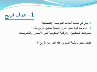 1-‫بح‬‫ر‬‫ال‬ ‫هدف‬
‫اإلقتصادية‬ ‫المؤسسة‬ ‫أهداف‬ ‫مقدمة‬ ‫في‬ ‫يأتي‬
‫تحقيق‬ ‫إمكانية‬ ‫دون‬ ‫تحول‬ ‫قيود‬ ‫توجد‬ ‫إذ‬‫ال‬‫ربح‬‫مثل‬:
‫األسعار‬ ‫على‬ ‫الحكومية‬ ‫والرقابة‬ ‫المنافسين‬ ‫تصرفات‬,‫والتشريعات‬.
‫الربح؟؟‬ ‫من‬ ‫القدر‬ ‫هذا‬ ‫التسويق‬ ‫وظيفة‬ ‫تحقق‬ ‫فكيف‬
 