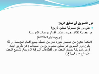 ‫الربح‬ ‫تحقيق‬ ‫في‬ ‫التسويق‬ ‫دور‬:
‫مسئولية‬ ‫تقع‬ ‫من‬ ‫على‬‫الربح‬ ‫تحقيق‬‫؟‬
‫المؤسسة‬ ‫ووحدات‬ ‫أقسام‬ ‫مختلف‬ ‫جهود‬ ‫تظافر‬ ‫حصيلة‬ ‫هو‬
[‫الربح‬=‫اإليراد‬-‫التكلفة‬]
‫ال‬ ‫أقسام‬ ‫جميع‬ ‫أنشطة‬ ‫من‬ ‫تنتج‬ ‫كثيرة‬ ‫عناصر‬ ‫من‬ ‫تتكون‬ ‫فالتكلفة‬‫مؤسسة‬,‫لذا‬ ‫و‬
‫المبيعات‬ ‫من‬ ‫مربح‬ ‫حجم‬ ‫تحقيق‬ ‫هو‬ ‫التسويق‬ ‫دور‬ ‫يكون‬(‫طريق‬ ‫عن‬‫اي‬‫جاد‬
‫جديدة‬ ‫تسويقية‬ ‫فرص‬,‫المربحة‬ ‫السوقية‬ ‫القطاعات‬ ‫عن‬ ‫البحث‬,‫تش‬‫البحث‬ ‫جيع‬
‫جديدة‬ ‫سلع‬ ‫عن‬...‫إلخ‬).
 