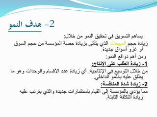 2-‫النمو‬ ‫هدف‬
‫خالل‬ ‫من‬ ‫النمو‬ ‫تحقيق‬ ‫في‬ ‫التسويق‬ ‫يساهم‬:
‫حجم‬ ‫زيادة‬‫المبيعات‬‫ال‬ ‫حجم‬ ‫من‬ ‫المؤسسة‬ ‫حصة‬ ‫بزيادة‬ ‫يتأتى‬ ‫الذي‬‫سوق‬
‫جديدة‬ ‫أسواق‬ ‫غزو‬ ‫أو‬.
‫النمو‬ ‫دوافع‬ ‫أهم‬ ‫ومن‬:
1-‫اإلنتاج‬ ‫على‬ ‫الطلب‬ ‫زيادة‬:
‫ال‬ ‫خالل‬ ‫من‬‫توسيع‬‫في‬‫اإلنتاجية‬,‫و‬ ‫والوحدات‬ ‫األقسام‬ ‫عدد‬ ‫زيادة‬ ‫أي‬‫ما‬ ‫هو‬
‫الداخلي‬ ‫بالنمو‬ ‫عليه‬ ‫يطلق‬.
2-‫المنافسة‬ ‫شدة‬ ‫زيادة‬:
‫يترتب‬ ‫والذي‬ ‫جديدة‬ ‫باستثمارات‬ ‫القيام‬ ‫إلى‬ ‫بالمؤسسة‬ ‫يؤدي‬ ‫مما‬‫عليه‬
‫الثابتة‬ ‫التكلفة‬ ‫زيادة‬.
 