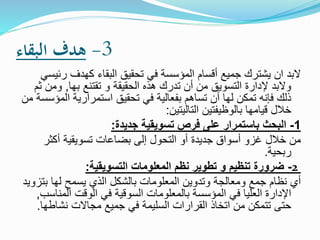 3-‫البقاء‬ ‫هدف‬
‫ر‬ ‫كهدف‬ ‫البقاء‬ ‫تحقيق‬ ‫في‬ ‫المؤسسة‬ ‫أقسام‬ ‫جميع‬ ‫يشترك‬ ‫ان‬ ‫البد‬‫ئيسي‬
‫بها‬ ‫تقتنع‬ ‫و‬ ‫الحقيقة‬ ‫هذه‬ ‫تدرك‬ ‫أن‬ ‫من‬ ‫التسويق‬ ‫إلدارة‬ ‫والبد‬,‫وم‬‫ثم‬ ‫ن‬
‫ا‬ ‫استمرارية‬ ‫تحقيق‬ ‫في‬ ‫بفعالية‬ ‫تساهم‬ ‫أن‬ ‫لها‬ ‫تمكن‬ ‫فإنه‬ ‫ذلك‬‫من‬ ‫لمؤسسة‬
‫التاليتين‬ ‫بالوظيفتين‬ ‫قيامها‬ ‫خالل‬:
1-‫جديدة‬ ‫تسويقية‬ ‫فرص‬ ‫على‬ ‫باستمرار‬ ‫البحث‬:
‫خالل‬ ‫من‬‫أكثر‬ ‫تسويقية‬ ‫بضاعات‬ ‫إلى‬ ‫التحول‬ ‫أو‬ ‫جديدة‬ ‫أسواق‬ ‫غزو‬
‫ربحية‬.
2-‫التسويقية‬ ‫المعلومات‬ ‫نظم‬ ‫تطوير‬ ‫و‬ ‫تنظيم‬ ‫ضرورة‬:
‫ب‬ ‫لها‬ ‫يسمح‬ ‫الذي‬ ‫بالشكل‬ ‫المعلومات‬ ‫وتدوين‬ ‫ومعالجة‬ ‫جمع‬ ‫نظام‬ ‫أي‬‫تزويد‬
‫الم‬ ‫الوقت‬ ‫في‬ ‫السوقية‬ ‫بالمعلومات‬ ‫المؤسسة‬ ‫في‬ ‫العليا‬ ‫اإلدارة‬‫ناسب‬,
‫نشاط‬ ‫مجاالت‬ ‫جميع‬ ‫في‬ ‫السليمة‬ ‫القرارات‬ ‫اتخاذ‬ ‫من‬ ‫تتمكن‬ ‫حتى‬‫ها‬.
 