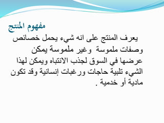 ‫املنتج‬ ‫مفهوم‬
‫خصائ‬ ‫يحمل‬ ‫شيء‬ ‫انه‬ ‫على‬ ‫المنتج‬ ‫يعرف‬‫ص‬
‫ملموسة‬ ‫وصفات‬‫وغير‬‫يمكن‬ ‫ملموسة‬
‫ل‬ ‫ويمكن‬ ‫االنتباه‬ ‫لجذب‬ ‫السوق‬ ‫في‬ ‫عرضها‬‫هذا‬
‫حاجات‬ ‫تلبية‬ ‫الشيء‬‫وقد‬ ‫إنسانية‬ ‫ورغبات‬‫تكون‬
‫خدمية‬ ‫أو‬ ‫مادية‬.
 