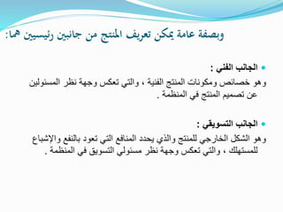 ‫مها‬ ‫ئيسيني‬‫ر‬ ‫جانبني‬ ‫من‬ ‫املنتج‬ ‫يف‬‫ر‬‫تع‬ ‫ميكن‬ ‫عامة‬ ‫وبصفة‬:
‫الفني‬ ‫الجانب‬:
‫الفنية‬ ‫المنتج‬ ‫ومكونات‬ ‫خصائص‬ ‫وهو‬،‫المسئ‬ ‫نظر‬ ‫وجهة‬ ‫تعكس‬ ‫والتي‬‫ولين‬
‫المنظمة‬ ‫في‬ ‫المنتج‬ ‫تصميم‬ ‫عن‬.
‫التسويقي‬ ‫الجانب‬:
‫و‬ ‫بالنفع‬ ‫تعود‬ ‫التي‬ ‫المنافع‬ ‫يحدد‬ ‫والذي‬ ‫للمنتج‬ ‫الخارجي‬ ‫الشكل‬ ‫وهو‬‫اإلشباع‬
‫للمستهلك‬،‫المنظم‬ ‫في‬ ‫التسويق‬ ‫مسئولي‬ ‫نظر‬ ‫وجهة‬ ‫تعكس‬ ‫والتي‬‫ة‬.
 