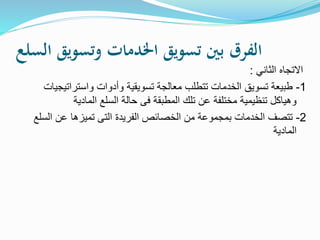 ‫السلع‬ ‫وتسويق‬ ‫اخلدمات‬ ‫تسويق‬ ‫بني‬ ‫الفرق‬
‫الثاني‬ ‫االتجاه‬:
1-‫واسترات‬ ‫وأدوات‬ ‫تسويقية‬ ‫معالجة‬ ‫تتطلب‬ ‫الخدمات‬ ‫تسويق‬ ‫طبيعة‬‫يجيات‬
‫المادية‬ ‫السلع‬ ‫حالة‬ ‫فى‬ ‫المطبقة‬ ‫تلك‬ ‫عن‬ ‫مختلفة‬ ‫تنظيمية‬ ‫وهياكل‬
2-‫ا‬ ‫عن‬ ‫تميزها‬ ‫التى‬ ‫الفريدة‬ ‫الخصائص‬ ‫من‬ ‫بمجموعة‬ ‫الخدمات‬ ‫تتصف‬‫لسلع‬
‫المادية‬
 