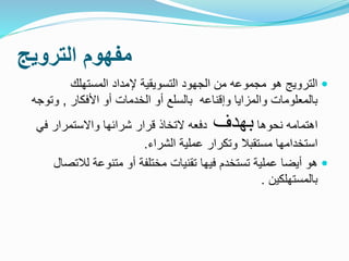 ‫الترويج‬ ‫مفهوم‬
‫المستهلك‬ ‫إلمداد‬ ‫التسويقية‬ ‫الجهود‬ ‫من‬ ‫مجموعه‬ ‫هو‬ ‫الترويج‬
‫األفكار‬ ‫أو‬ ‫الخدمات‬ ‫أو‬ ‫بالسلع‬ ‫وإقناعه‬ ‫والمزايا‬ ‫بالمعلومات‬,‫وت‬‫وجه‬
‫نحوها‬ ‫اهتمامه‬‫بهدف‬‫في‬ ‫واالستمرار‬ ‫شرائها‬ ‫قرار‬ ‫التخاذ‬ ‫دفعه‬
‫الشراء‬ ‫عملية‬ ‫وتكرار‬ ‫مستقبال‬ ‫استخدامها‬.
‫لالت‬ ‫متنوعة‬ ‫أو‬ ‫مختلفة‬ ‫تقنيات‬ ‫فيها‬ ‫تستخدم‬ ‫عملية‬ ‫أيضا‬ ‫هو‬‫صال‬
‫بالمستهلكين‬.
 