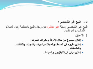 2-‫الشخصي‬ ‫غير‬ ‫البيع‬:
‫وسيلة‬ ‫الشخصي‬ ‫غير‬ ‫البيع‬‫مباشرة‬ ‫غير‬‫بالمنظمة‬ ‫البيع‬ ‫رجال‬ ‫بين‬‫العمالء‬ ‫وبين‬
‫والمرتقبين‬ ‫الحاليين‬.
1-‫اإلعالن‬:
‫الصوت‬ ‫ومكبرات‬ ‫اإلذاعة‬ ‫خالل‬ ‫من‬ ‫مسموع‬ ‫إعالن‬.
‫والالفتات‬ ‫والمجالت‬ ‫والجرائد‬ ‫والمجالت‬ ‫الصحف‬ ‫في‬ ‫مقروء‬ ‫إعالن‬
‫والملصقات‬.
‫والسينما‬ ‫التليفزيون‬ ‫في‬ ‫مرئي‬ ‫إعالن‬.
 