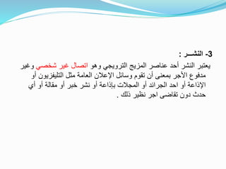 3-‫النشـــر‬:
‫وهو‬ ‫الترويجي‬ ‫المزيج‬ ‫عناصر‬ ‫أحد‬ ‫النشر‬ ‫يعتبر‬‫شخصي‬ ‫غير‬ ‫اتصال‬‫وغير‬
‫التليفزيون‬ ‫مثل‬ ‫العامة‬ ‫اإلعالن‬ ‫وسائل‬ ‫تقوم‬ ‫أن‬ ‫بمعنى‬ ‫األجر‬ ‫مدفوع‬‫أو‬
‫أي‬ ‫أو‬ ‫مقالة‬ ‫أو‬ ‫خبر‬ ‫نشر‬ ‫أو‬ ‫بإذاعة‬ ‫المجالت‬ ‫أو‬ ‫الجرائد‬ ‫احد‬ ‫أو‬ ‫اإلذاعة‬
‫ذلك‬ ‫نظير‬ ‫اجر‬ ‫تقاضى‬ ‫دون‬ ‫حدث‬.
 